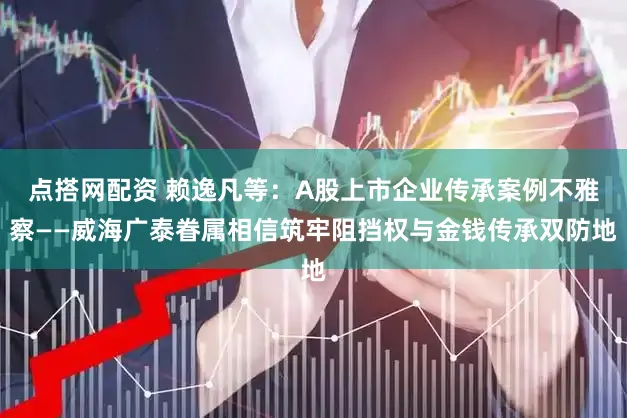 点搭网配资 赖逸凡等：A股上市企业传承案例不雅察——威海广泰眷属相信筑牢阻挡权与金钱传承双防地