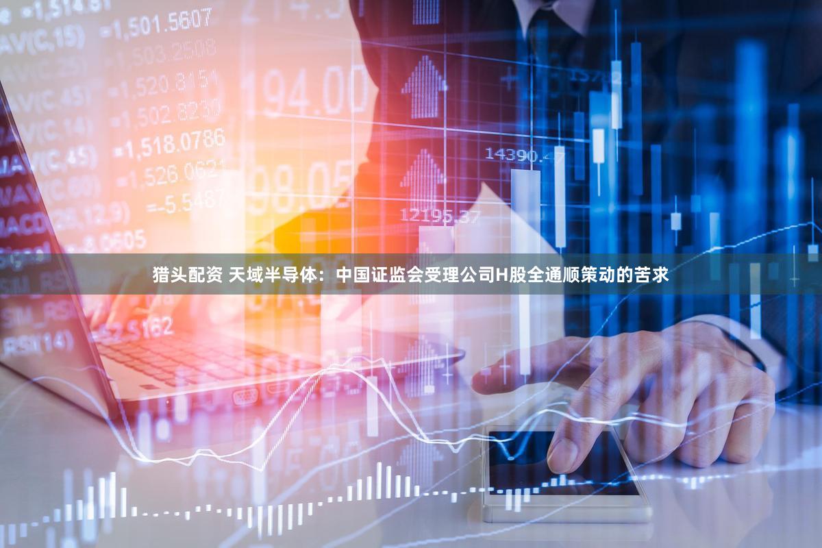 猎头配资 天域半导体：中国证监会受理公司H股全通顺策动的苦求