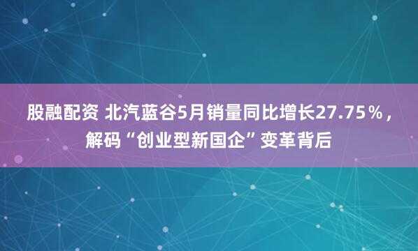 股融配资 北汽蓝谷5月销量同比增长27.75％，解码“创业型新国企”变革背后